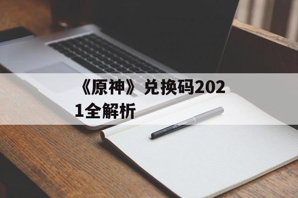 《原神》兑换码2021全解析 《原神》兑换码2021全解析