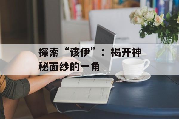探索“该伊”:揭开神秘面纱的一角 探索“该伊”:揭开神秘面纱的一角