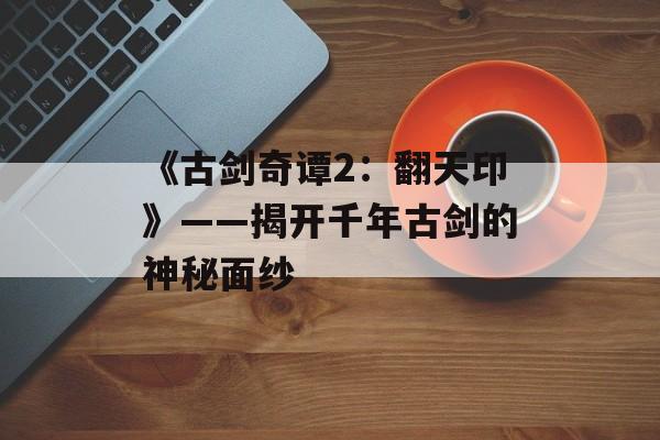 《古剑奇谭2:翻天印》——揭开千年古剑的神秘面纱 《古剑奇谭2:翻天印》——揭开千年古剑的神秘面纱