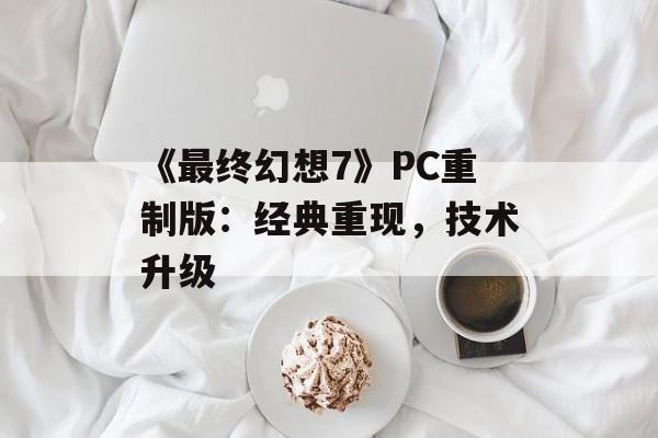 《最终幻想7》PC重制版：经典重现，技术升级