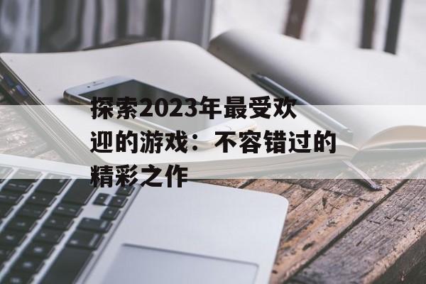 探索2023年最受欢迎的游戏：不容错过的精彩之作