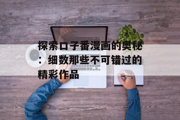 探索口子番漫画的奥秘:细数那些不可错过的精彩作品 探索口子番漫画的奥秘:细数那些不可错过的精彩作品