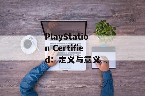 PlayStation Certified:定义与意义 PlayStation Certified:定义与意义