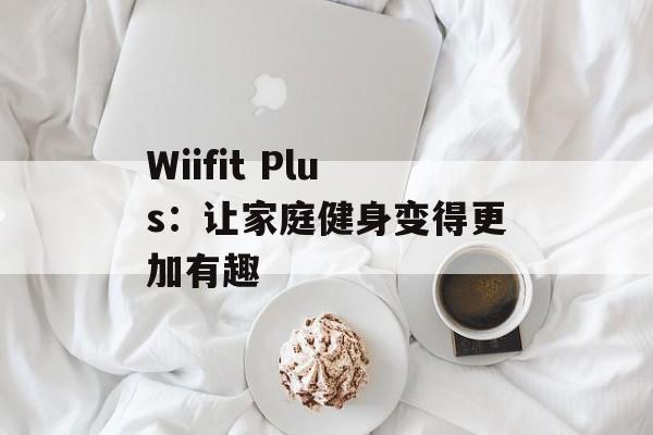 Wiifit Plus：让家庭健身变得更加有趣