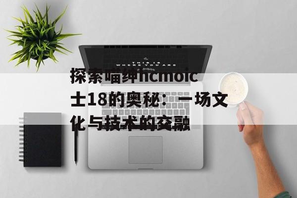 探索喵绅hcmoic士18的奥秘：一场文化与技术的交融