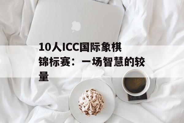 10人ICC国际象棋锦标赛:一场智慧的较量 10人ICC国际象棋锦标赛:一场智慧的较量