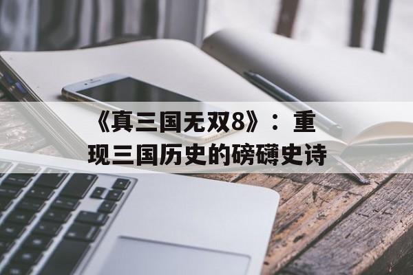 《真三国无双8》：重现三国历史的磅礴史诗