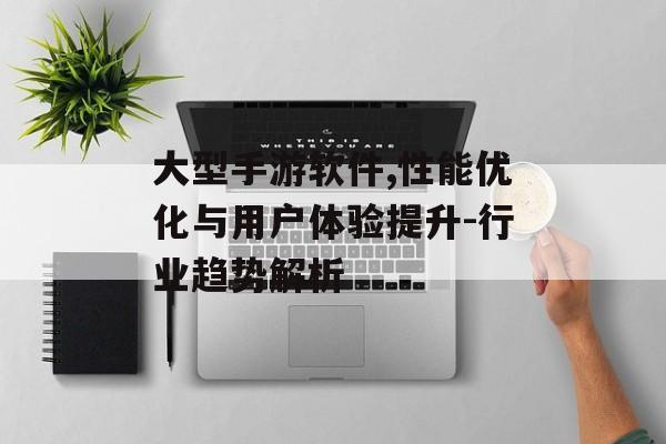 大型手游软件,性能优化与用户体验提升-行业趋势解析 大型手游软件,性能优化与用户体验提升-行业趋势解析