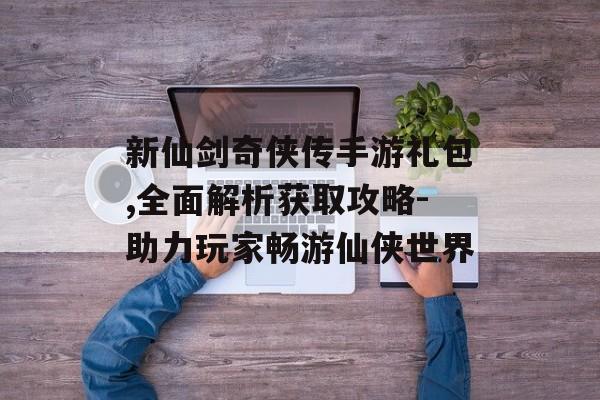 新仙剑奇侠传手游礼包,全面解析获取攻略-助力玩家畅游仙侠世界