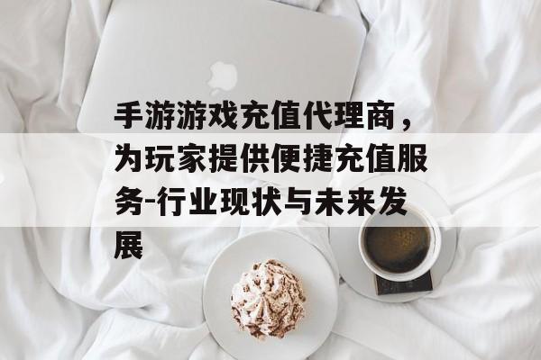 手游游戏充值代理商，为玩家提供便捷充值服务-行业现状与未来发展