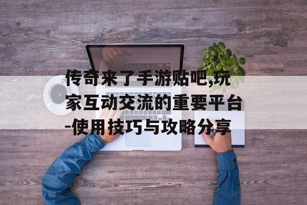 传奇来了手游贴吧,玩家互动交流的重要平台-使用技巧与攻略分享 传奇来了手游贴吧,玩家互动交流的重要平台-使用技巧与攻略分享