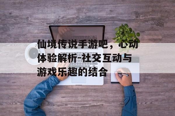 仙境传说手游吧,心动体验解析-社交互动与游戏乐趣的结合 仙境传说手游吧,心动体验解析-社交互动与游戏乐趣的结合