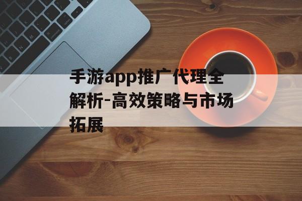 手游app推广代理全解析-高效策略与市场拓展