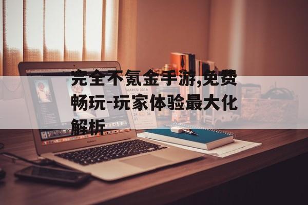 完全不氪金手游,免费畅玩-玩家体验最大化解析