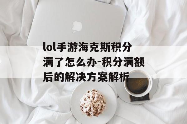lol手游海克斯积分满了怎么办-积分满额后的解决方案解析
