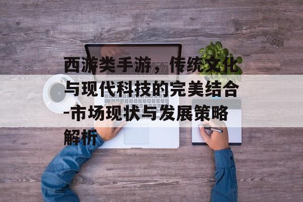 西游类手游，传统文化与现代科技的完美结合-市场现状与发展策略解析