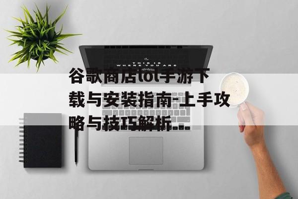 谷歌商店lol手游下载与安装指南-上手攻略与技巧解析