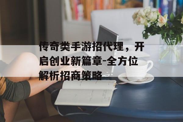 传奇类手游招代理，开启创业新篇章-全方位解析招商策略