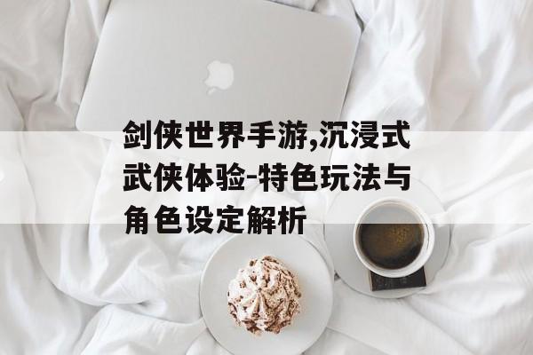 剑侠世界手游,沉浸式武侠体验-特色玩法与角色设定解析