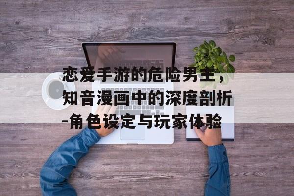 恋爱手游的危险男主,知音漫画中的深度剖析-角色设定与玩家体验 恋爱手游的危险男主,知音漫画中的深度剖析-角色设定与玩家体验