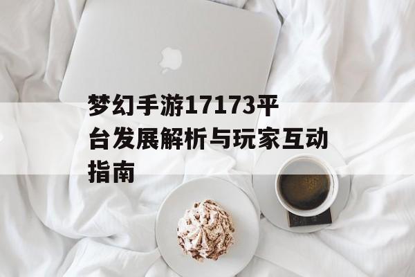 梦幻手游17173平台发展解析与玩家互动指南 梦幻手游17173平台发展解析与玩家互动指南
