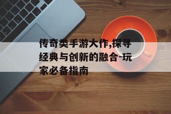 传奇类手游大作,探寻经典与创新的融合-玩家必备指南