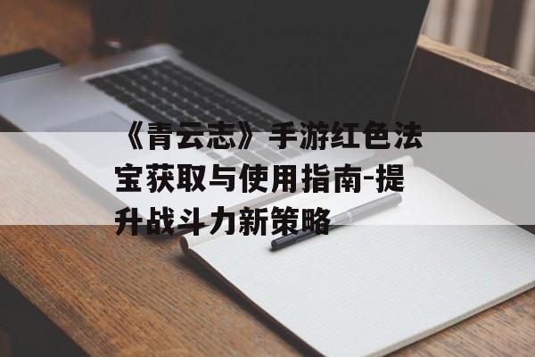 《青云志》手游红色法宝获取与使用指南-提升战斗力新策略