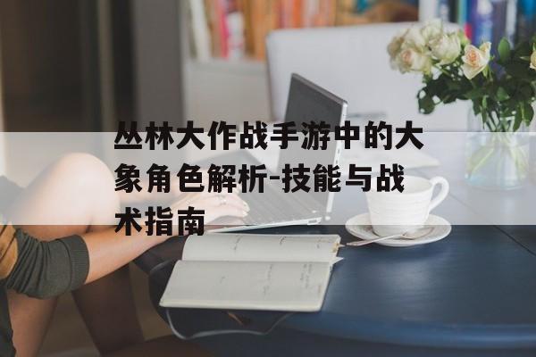 丛林大作战手游中的大象角色解析-技能与战术指南