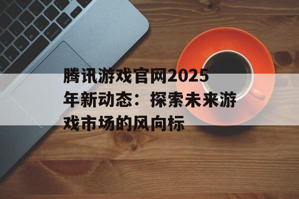 腾讯游戏官网2025年新动态:探索未来游戏市场的风向标 腾讯游戏官网2025年新动态:探索未来游戏市场的风向标