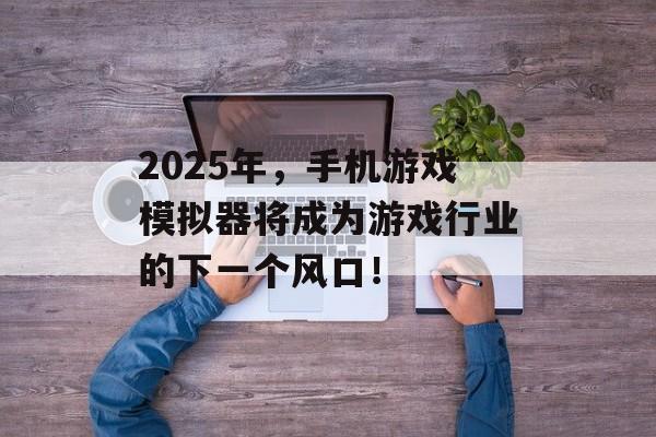 2025年,手机游戏模拟器将成为游戏行业的下一个风口! 2025年,手机游戏模拟器将成为游戏行业的下一个风口!