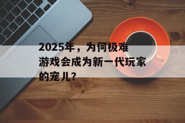 2025年，为何极难游戏会成为新一代玩家的宠儿？