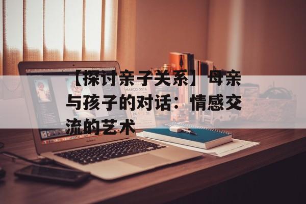 【探讨亲子关系】母亲与孩子的对话：情感交流的艺术