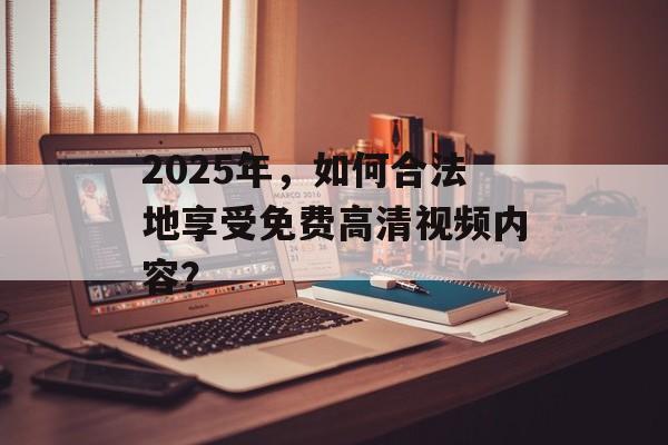 2025年,如何合法地享受免费高清视频内容? 2025年,如何合法地享受免费高清视频内容?