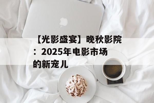 【光影盛宴】晚秋影院:2025年电影市场的新宠儿 【光影盛宴】晚秋影院:2025年电影市场的新宠儿