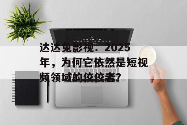 达达兔影视：2025年，为何它依然是短视频领域的佼佼者？