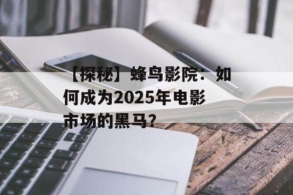 【探秘】蜂鸟影院：如何成为2025年电影市场的黑马？