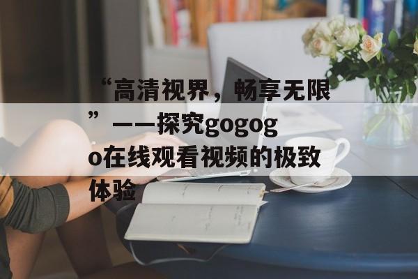 “高清视界，畅享无限”——探究gogogo在线观看视频的极致体验
