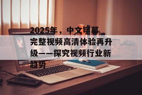 2025年,中文字幕完整视频高清体验再升级——探究视频行业新趋势 2025年,中文字幕完整视频高清体验再升级——探究视频行业新趋势