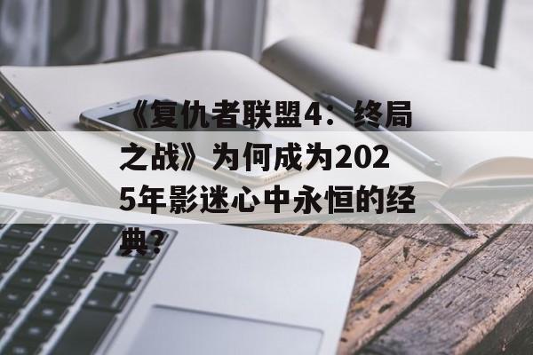 《复仇者联盟4：终局之战》为何成为2025年影迷心中永恒的经典？