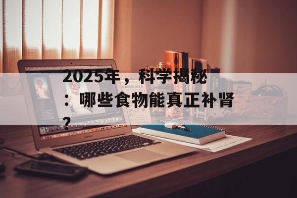 2025年,科学揭秘:哪些食物能真正补肾? 2025年,科学揭秘:哪些食物能真正补肾?