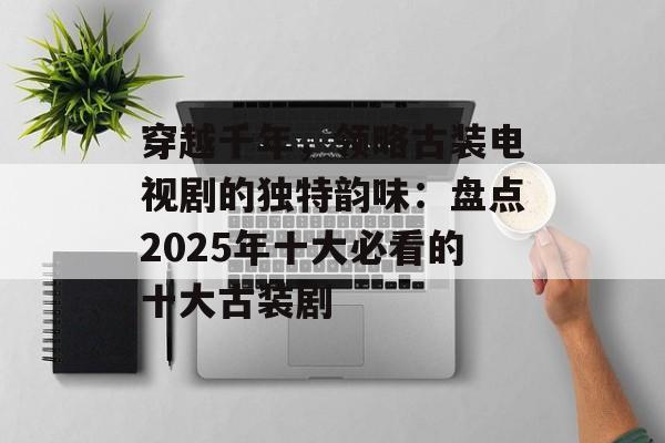 穿越千年，领略古装电视剧的独特韵味：盘点2025年十大必看的十大古装剧