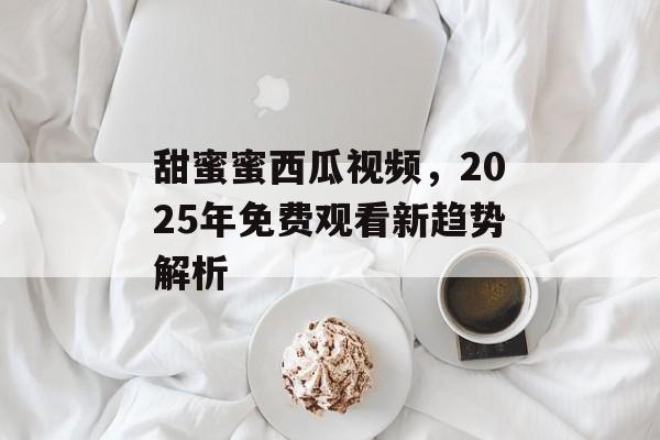 甜蜜蜜西瓜视频，2025年免费观看新趋势解析