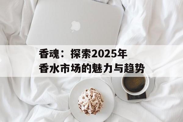 香魂:探索2025年香水市场的魅力与趋势 香魂:探索2025年香水市场的魅力与趋势