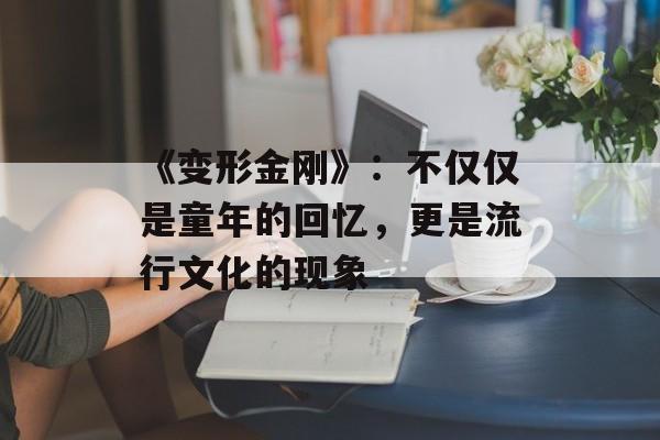 《变形金刚》:不仅仅是童年的回忆,更是流行文化的现象 《变形金刚》:不仅仅是童年的回忆,更是流行文化的现象