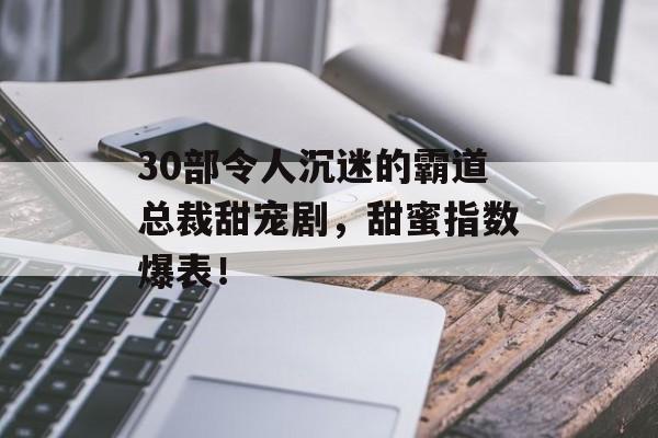 30部令人沉迷的霸道总裁甜宠剧，甜蜜指数爆表！