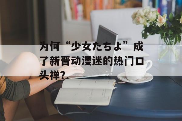 为何“少女たちよ”成了新晋动漫迷的热门口头禅？