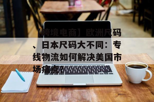 【跨境电商】欧洲尺码、日本尺码大不同:专线物流如何解决美国市场痛点? 【跨境电商】欧洲尺码、日本尺码大不同:专线物流如何解决美国市场痛点?