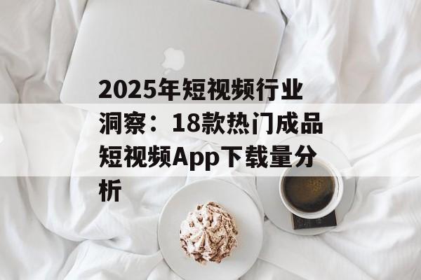 2025年短视频行业洞察：18款热门成品短视频App下载量分析