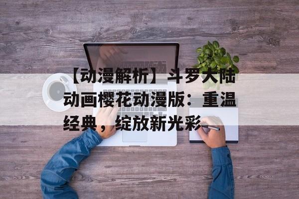 【动漫解析】斗罗大陆动画樱花动漫版：重温经典，绽放新光彩
