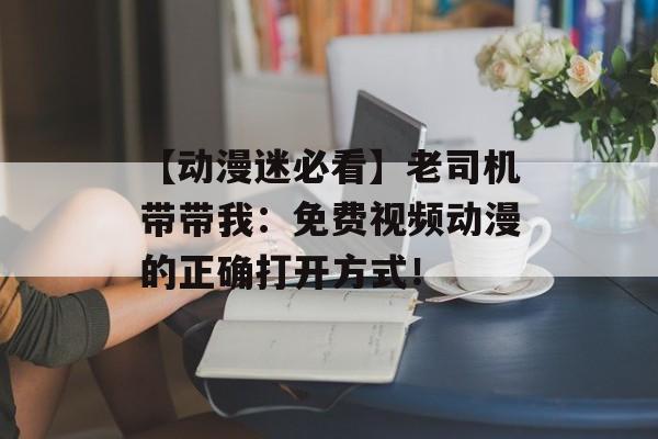 【动漫迷必看】老司机带带我：免费视频动漫的正确打开方式！